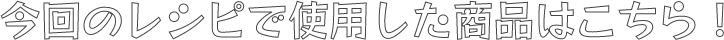 今回のレシピで使用した商品はこちら！