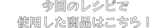 今回のレシピで使用した商品はこちら！