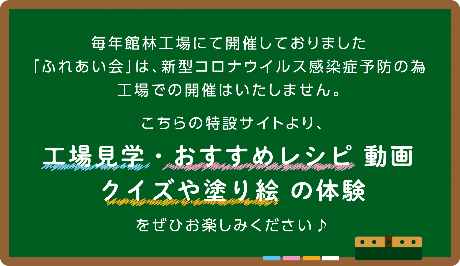 毎年館林工場にて開催しておりました「ふれあい会」は、新型コロナウイルス感染症予防の為工場での開催はいたしません。こちらの特設サイトより、工場見学・おすすめレシピ動画、クイズや塗り絵の体験をぜひお楽しみください♪