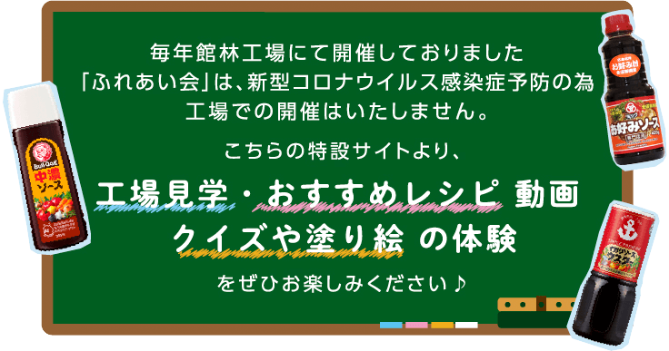 毎年館林工場にて開催しておりました「ふれあい会」は、新型コロナウイルス感染症予防の為工場での開催はいたしません。こちらの特設サイトより、工場見学・おすすめレシピ動画、クイズや塗り絵の体験をぜひお楽しみください♪