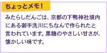 みたらしだんごは、京都の下鴨神社境内にある御手洗川にちなんで作られたと言われています。黒糖のやさしい甘さが、懐かしい味です。