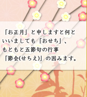 「お正月」と申しますと何といいましても「おせち」、もともと五節句の行事「節会(せちえ)」の因みます。