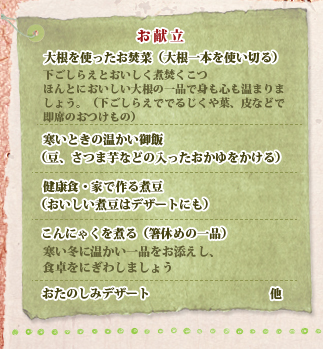 お献立 大根を使ったお焚菜（大根一本を使い切る）,寒いときの温かい御飯（豆、さつま芋などの入ったおかゆをかける）,健康食・家で作る煮豆（おいしい煮豆はデザートにも）,こんにゃくを煮る（箸休めの一品）,おたのしみデザート