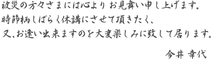 被災の方々さまには心より　お見舞い申し上げます。時節柄 しばらく休講にさせて頂きたく、又、お逢い出来ますのを大変楽しみに致して居ります。-今井　幸代